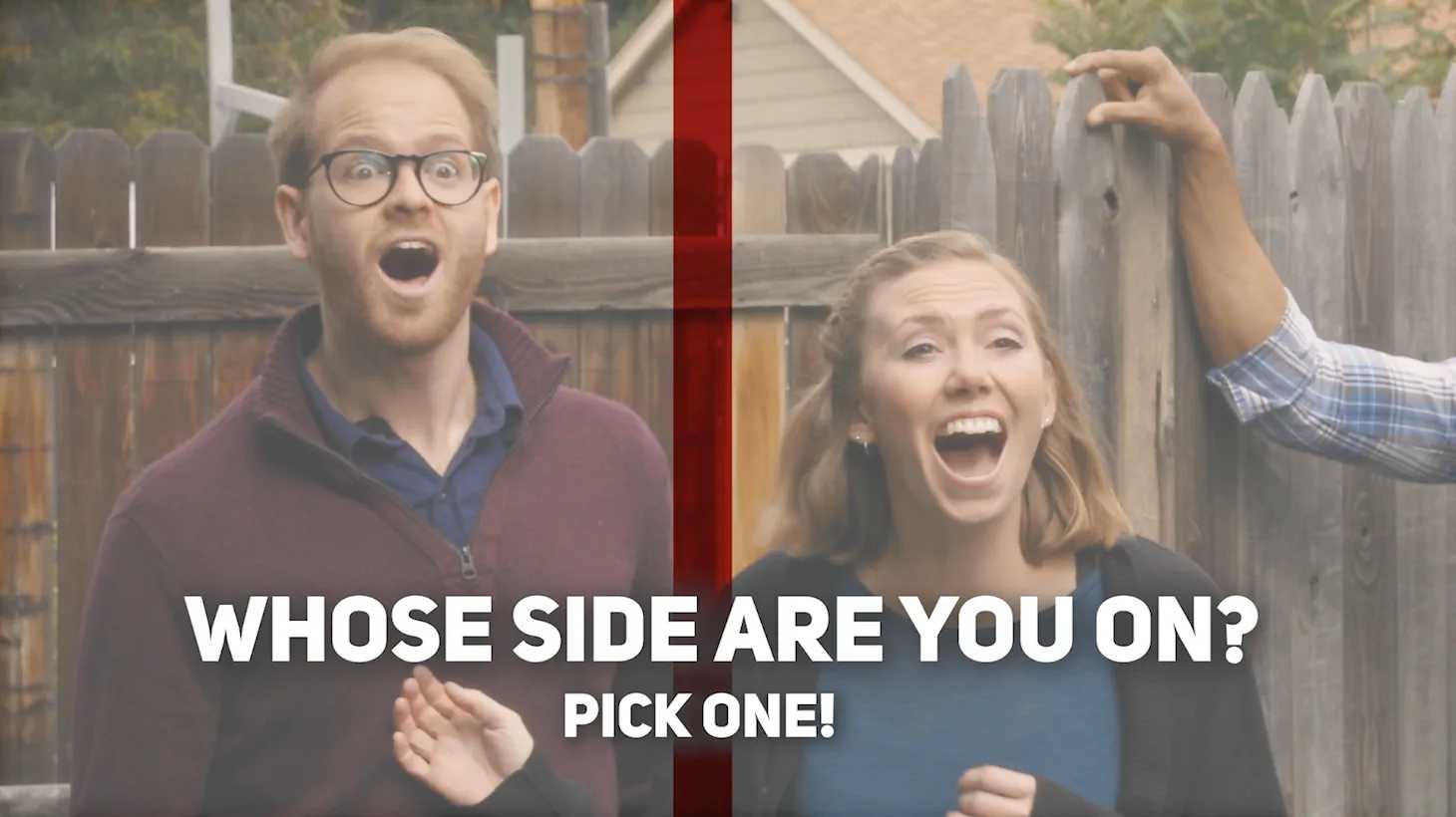 Exterior, man and woman acting surprised in front of a fence with the words WHOSE SIDE ARE YOU ON? PICK ONE!